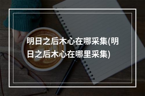 明日之后木心在哪采集(明日之后木心在哪里采集)