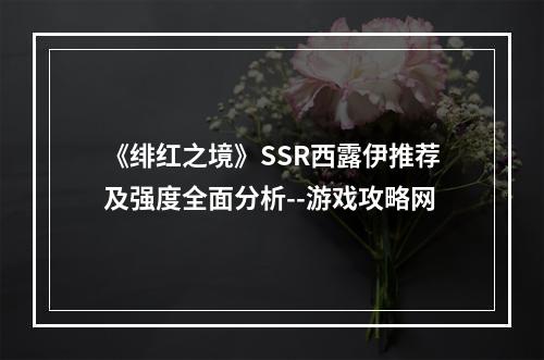 《绯红之境》SSR西露伊推荐及强度全面分析--游戏攻略网