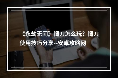 《永劫无间》阔刀怎么玩？阔刀使用技巧分享--安卓攻略网