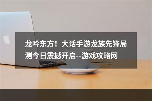 龙吟东方！大话手游龙族先锋局测今日震撼开启--游戏攻略网