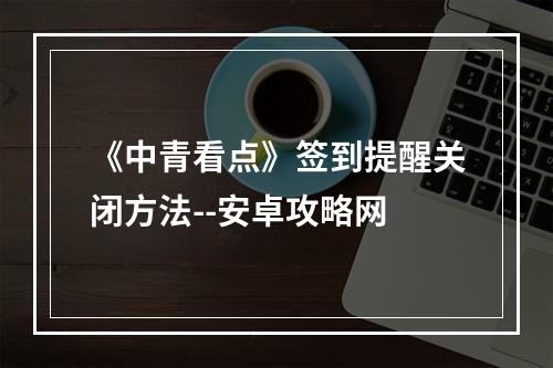 《中青看点》签到提醒关闭方法--安卓攻略网