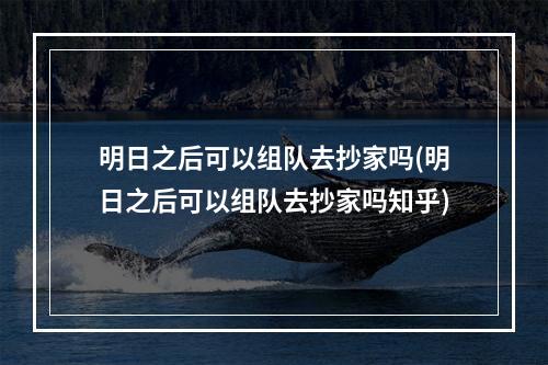 明日之后可以组队去抄家吗(明日之后可以组队去抄家吗知乎)