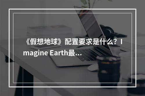 《假想地球》配置要求是什么？Imagine Earth最低配置要求一览--安卓攻略网