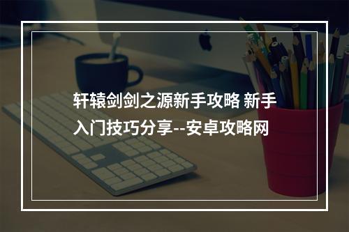 轩辕剑剑之源新手攻略 新手入门技巧分享--安卓攻略网