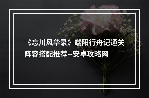 《忘川风华录》端阳行舟记通关阵容搭配推荐--安卓攻略网