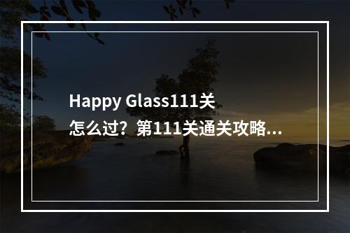 Happy Glass111关怎么过？第111关通关攻略[多图]--手游攻略网