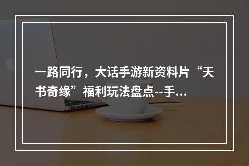 一路同行，大话手游新资料片“天书奇缘”福利玩法盘点--手游攻略网