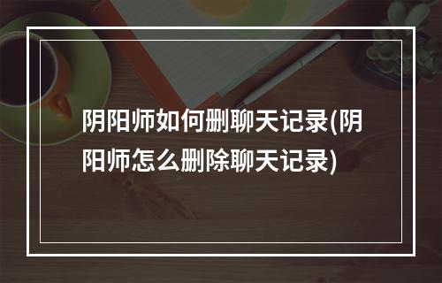 阴阳师如何删聊天记录(阴阳师怎么删除聊天记录)