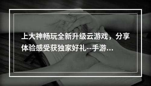 上大神畅玩全新升级云游戏，分享体验感受获独家好礼--手游攻略网