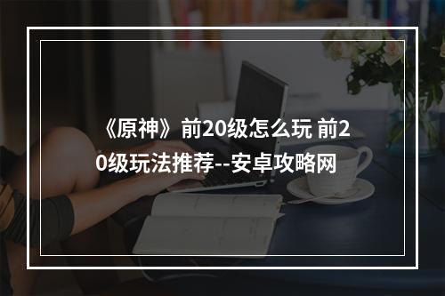 《原神》前20级怎么玩 前20级玩法推荐--安卓攻略网