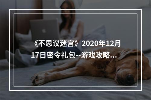 《不思议迷宫》2020年12月17日密令礼包--游戏攻略网