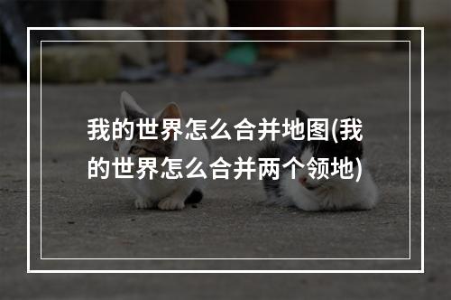 我的世界怎么合并地图(我的世界怎么合并两个领地)