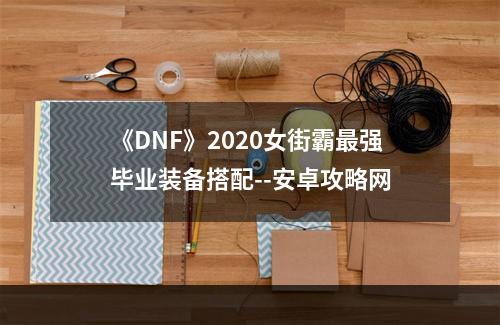 《DNF》2020女街霸最强毕业装备搭配--安卓攻略网