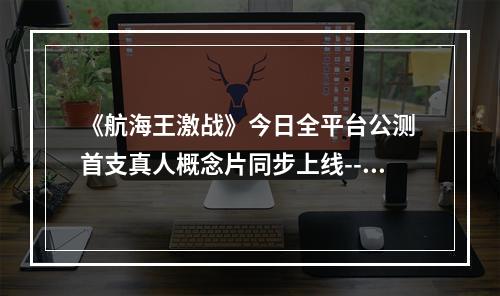 《航海王激战》今日全平台公测 首支真人概念片同步上线--手游攻略网