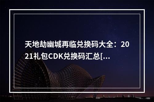 天地劫幽城再临兑换码大全：2021礼包CDK兑换码汇总[多图]--手游攻略网