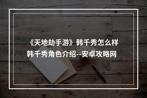 《天地劫手游》韩千秀怎么样 韩千秀角色介绍--安卓攻略网