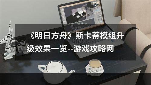 《明日方舟》斯卡蒂模组升级效果一览--游戏攻略网