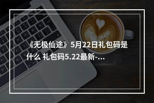 《无极仙途》5月22日礼包码是什么 礼包码5.22最新--手游攻略网