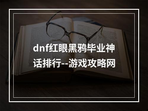 dnf红眼黑鸦毕业神话排行--游戏攻略网