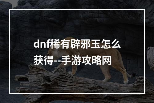 dnf稀有辟邪玉怎么获得--手游攻略网