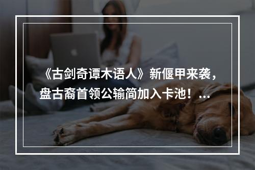 《古剑奇谭木语人》新偃甲来袭，盘古裔首领公输简加入卡池！--手游攻略网