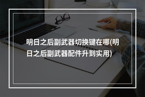 明日之后副武器切换键在哪(明日之后副武器配件升到实用)