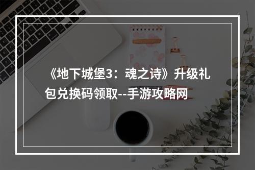 《地下城堡3：魂之诗》升级礼包兑换码领取--手游攻略网