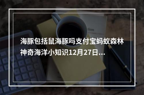 海豚包括鼠海豚吗支付宝蚂蚁森林神奇海洋小知识12月27日答案