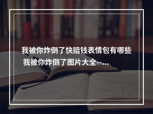 我被你炸倒了快赔钱表情包有哪些 我被你炸倒了图片大全--手游攻略网