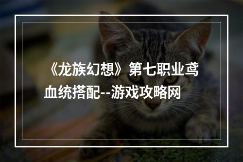 《龙族幻想》第七职业鸢血统搭配--游戏攻略网