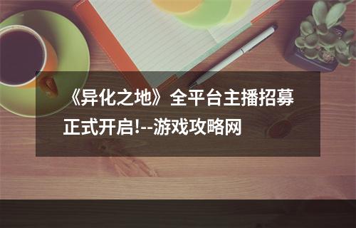 《异化之地》全平台主播招募正式开启!--游戏攻略网