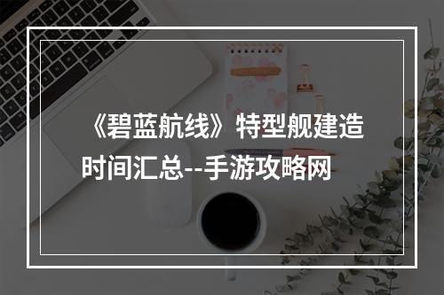 《碧蓝航线》特型舰建造时间汇总--手游攻略网