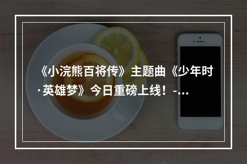 《小浣熊百将传》主题曲《少年时·英雄梦》今日重磅上线！--游戏攻略网