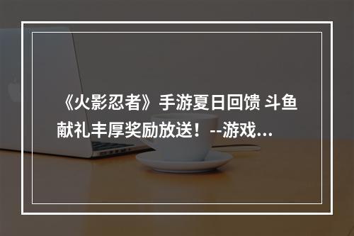 《火影忍者》手游夏日回馈 斗鱼献礼丰厚奖励放送！--游戏攻略网