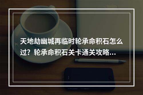 天地劫幽城再临时轮承命积石怎么过？轮承命积石关卡通关攻略[多图]--游戏攻略网