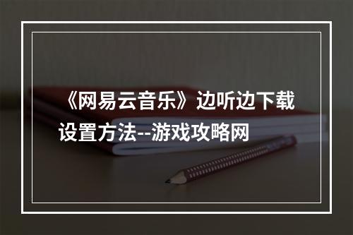 《网易云音乐》边听边下载设置方法--游戏攻略网