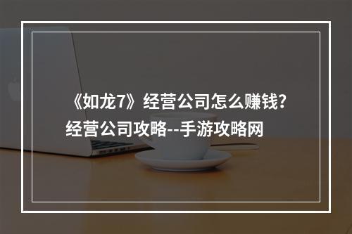 《如龙7》经营公司怎么赚钱？经营公司攻略--手游攻略网