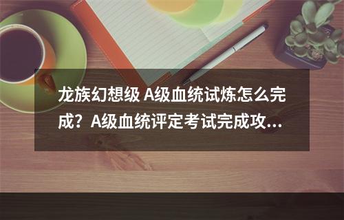 龙族幻想级 A级血统试炼怎么完成？A级血统评定考试完成攻略[视频][多图]--安卓攻略网