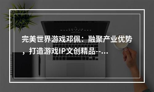 完美世界游戏邓佩：融聚产业优势，打造游戏IP文创精品--安卓攻略网