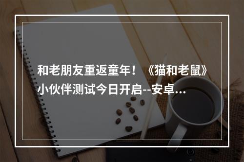 和老朋友重返童年！《猫和老鼠》小伙伴测试今日开启--安卓攻略网