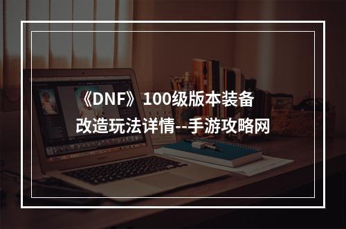 《DNF》100级版本装备改造玩法详情--手游攻略网