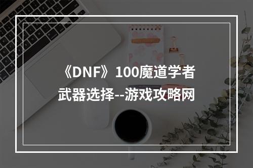 《DNF》100魔道学者武器选择--游戏攻略网