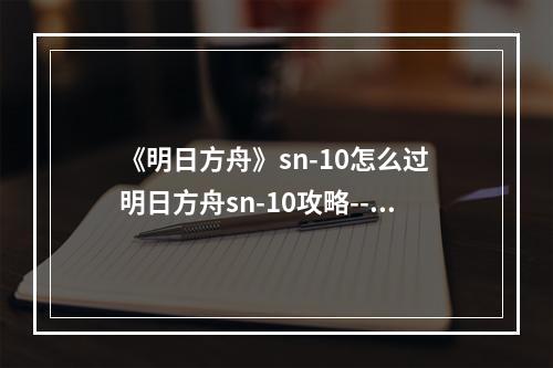 《明日方舟》sn-10怎么过 明日方舟sn-10攻略--手游攻略网