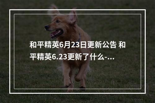 和平精英6月23日更新公告 和平精英6.23更新了什么--安卓攻略网