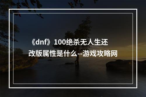 《dnf》100绝杀无人生还改版属性是什么--游戏攻略网