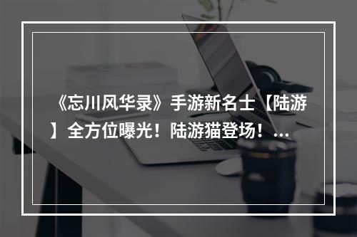 《忘川风华录》手游新名士【陆游】全方位曝光！陆游猫登场！--安卓攻略网