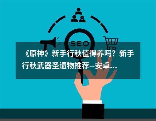 《原神》新手行秋值得养吗？新手行秋武器圣遗物推荐--安卓攻略网