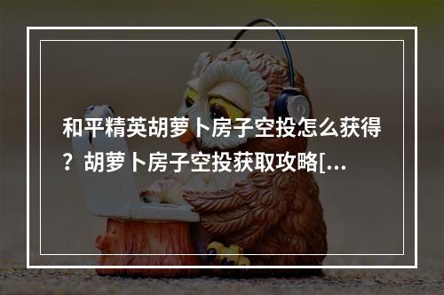 和平精英胡萝卜房子空投怎么获得？胡萝卜房子空投获取攻略[视频][多图]--游戏攻略网