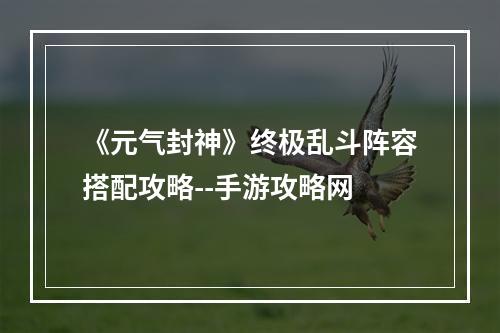 《元气封神》终极乱斗阵容搭配攻略--手游攻略网