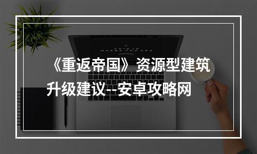 《重返帝国》资源型建筑升级建议--安卓攻略网